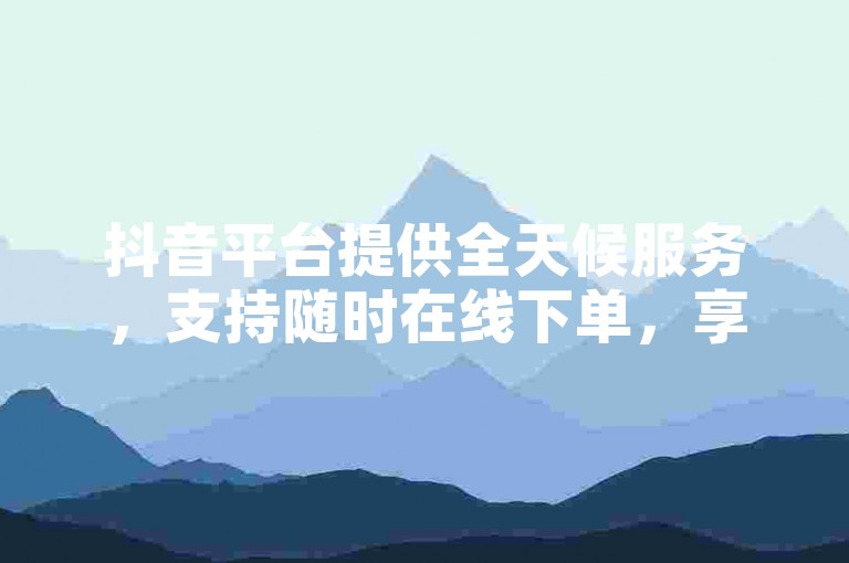抖音平台提供全天候服务，支持随时在线下单，享受免费且优惠的低价业务。