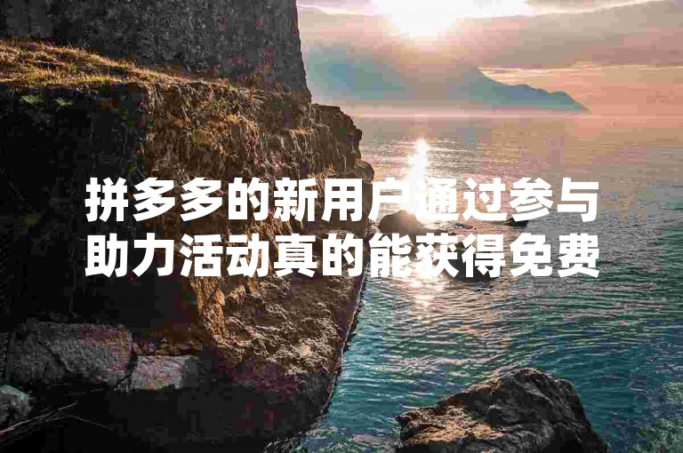 拼多多的新用户通过参与助力活动真的能获得免费商品吗 - 2024年新人互助群免费_拼多多砍价神器。