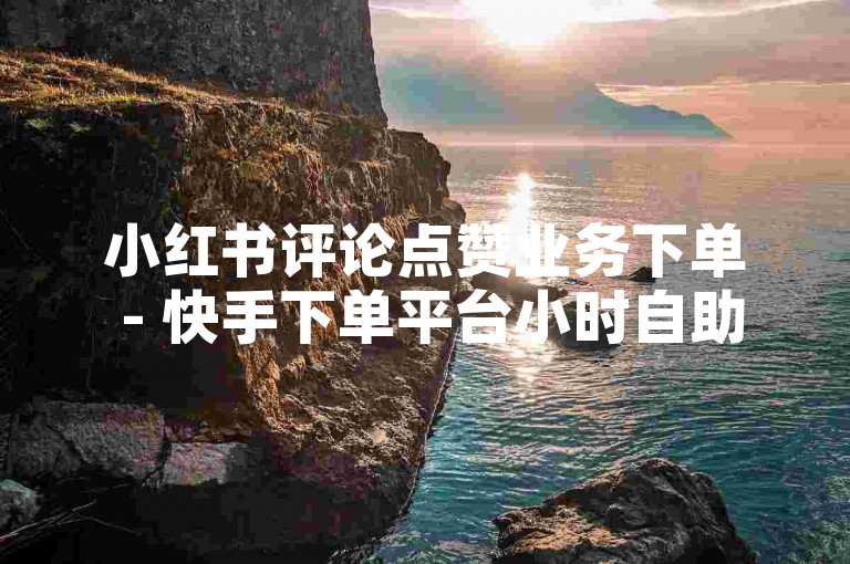 小红书评论点赞业务下单 - 快手下单平台小时自助平台