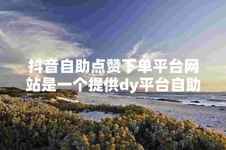 抖音自助点赞下单平台网站是一个提供dy平台自助下单服务的网站。