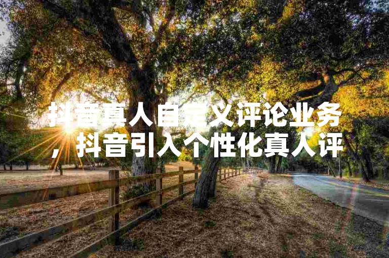 抖音真人自定义评论业务，抖音引入个性化真人评论功能，增强用户互动乐趣。