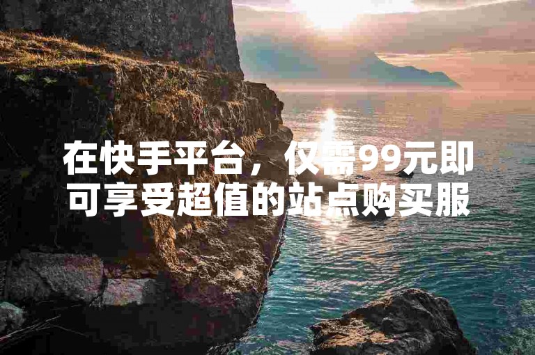 在快手平台，仅需99元即可享受超值的站点购买服务。