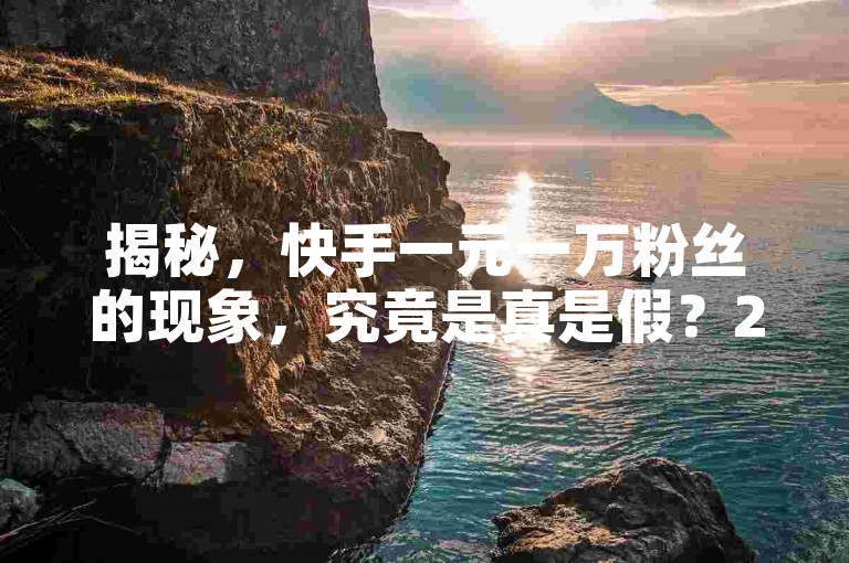 揭秘，快手一元一万粉丝的现象，究竟是真是假？2025年你必须了解的真相！
