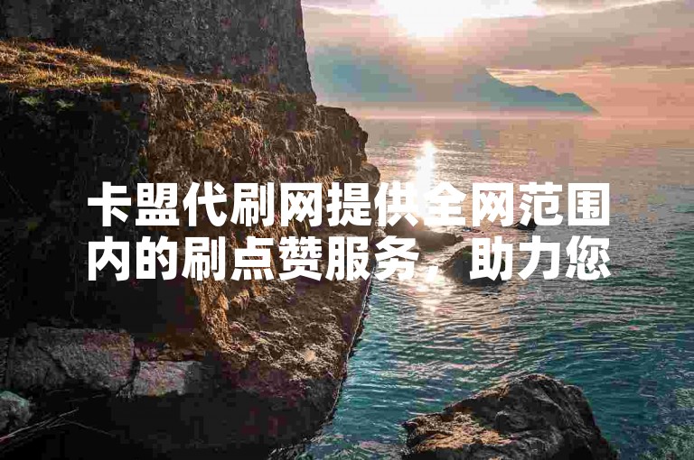卡盟代刷网提供全网范围内的刷点赞服务，助力您的社交媒体账号快速获得更多关注。