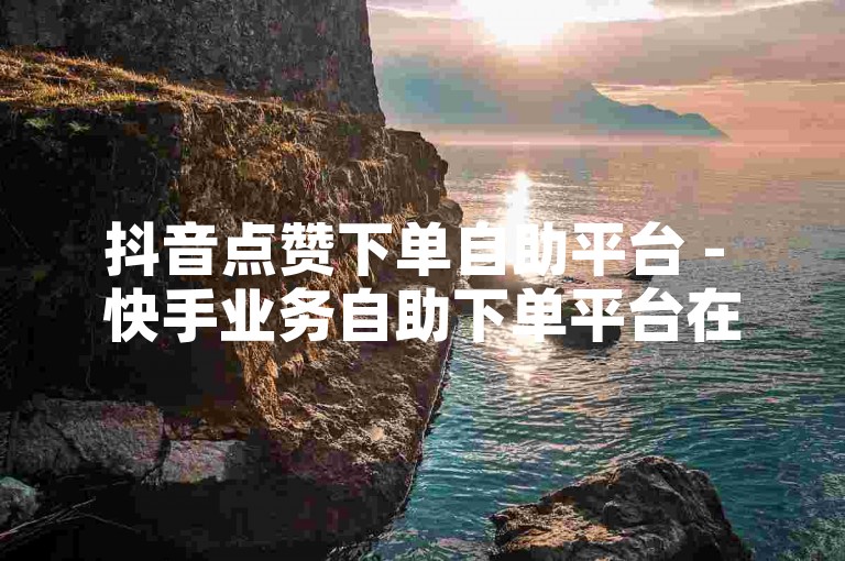 抖音点赞下单自助平台 - 快手业务自助下单平台在线低价，提供便捷的服务。