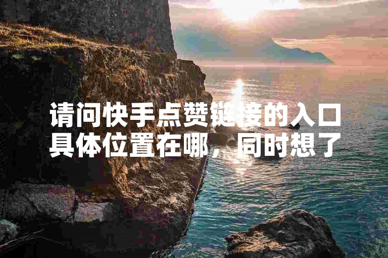 请问快手点赞链接的入口具体位置在哪，同时想了解下ks免费业务平台云小店、拼多多黑科技引流推广神器以及QQ业务自助网的相关信息？