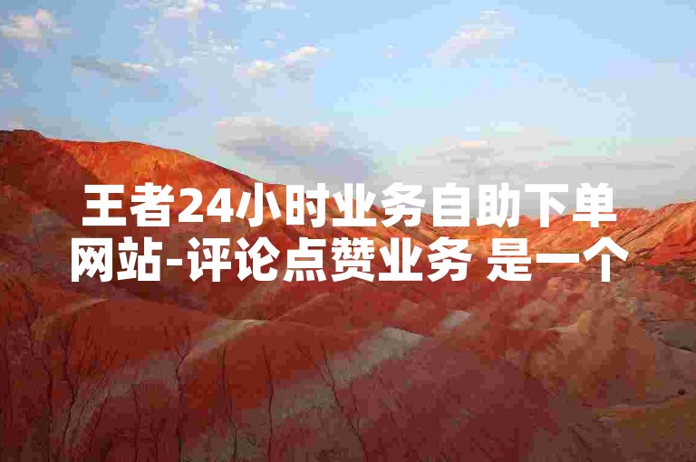 王者24小时业务自助下单网站-评论点赞业务 是一个提供在线服务的平台，专注于帮助用户快速获得社交媒体上的点赞和评论。