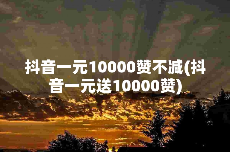抖音一元10000赞不减(抖音一元送10000赞)