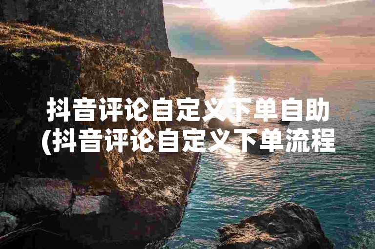 抖音评论自定义下单自助(抖音评论自定义下单流程)