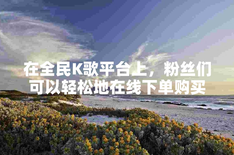 在全民K歌平台上，粉丝们可以轻松地在线下单购买虚拟礼物，为喜爱的歌手提供支持。