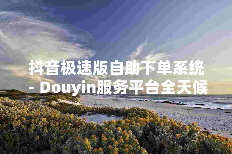 抖音极速版自助下单系统 - Douyin服务平台全天候优惠不断