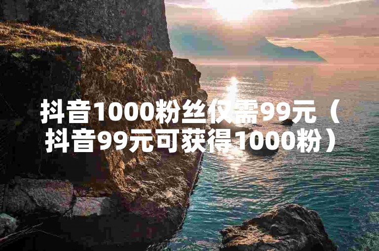 抖音1000粉丝仅需99元（抖音99元可获得1000粉）