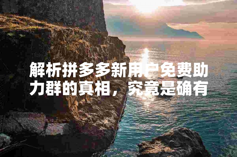 解析拼多多新用户免费助力群的真相，究竟是确有其事还是夸大其词？