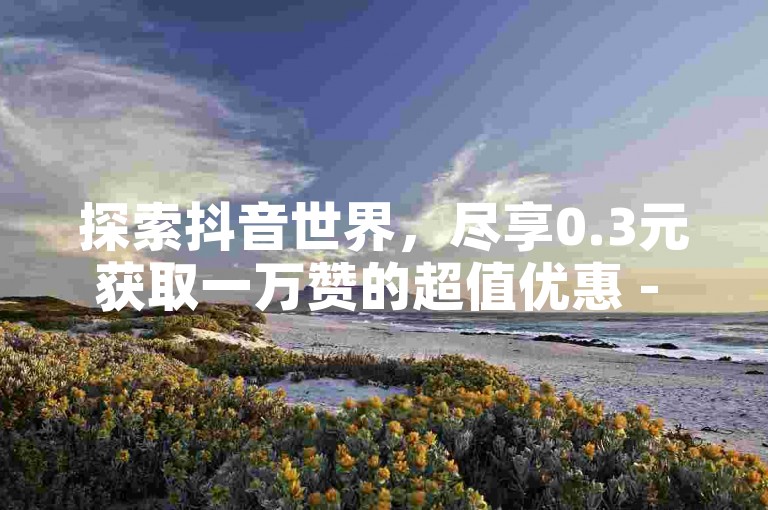 探索抖音世界，尽享0.3元获取一万赞的超值优惠 - 官方抖币充值，快手流量加速服务等你来体验。