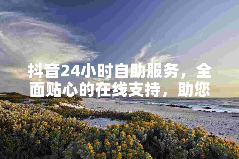抖音24小时自助服务，全面贴心的在线支持，助您轻松上手！新手必读！