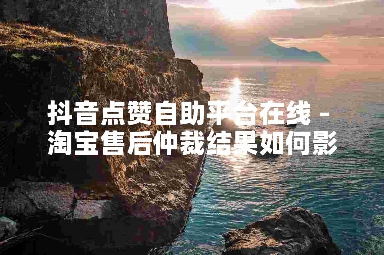 抖音点赞自助平台在线 - 淘宝售后仲裁结果如何影响卖家信誉?