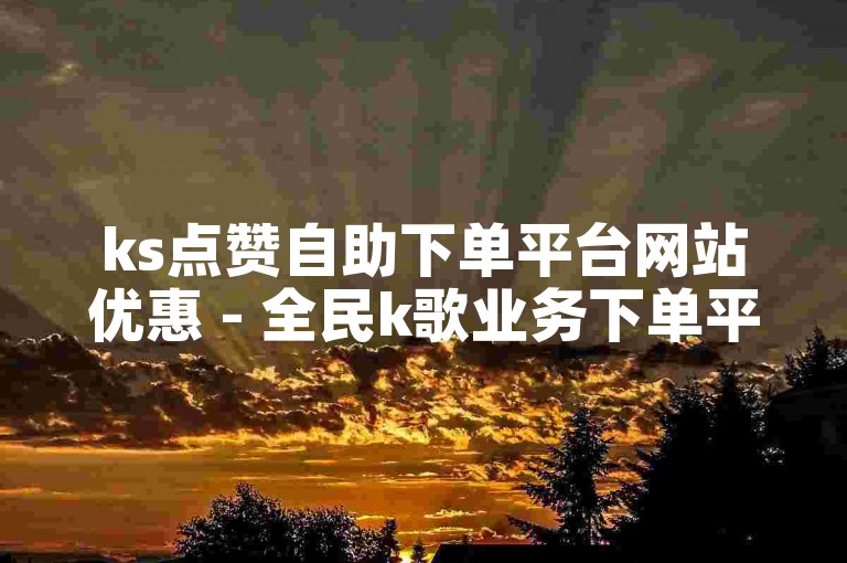 ks点赞自助下单平台网站优惠 - 全民k歌业务下单平台全网最低