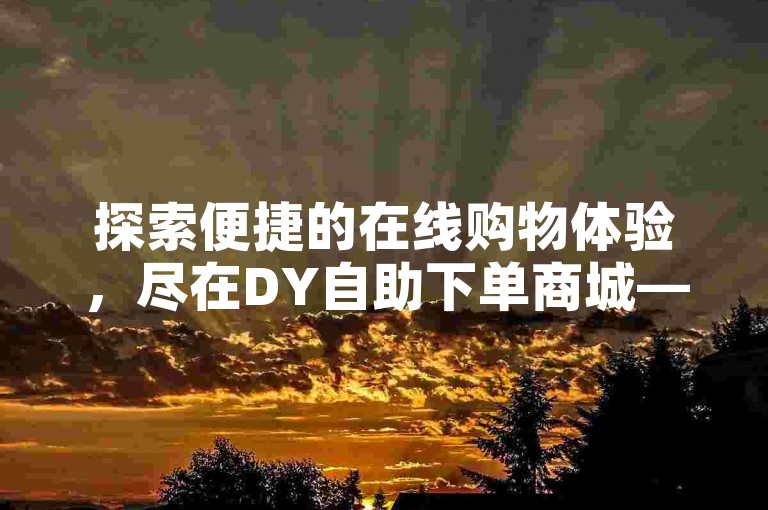 探索便捷的在线购物体验，尽在DY自助下单商城——您的专属卡盟下单平台。