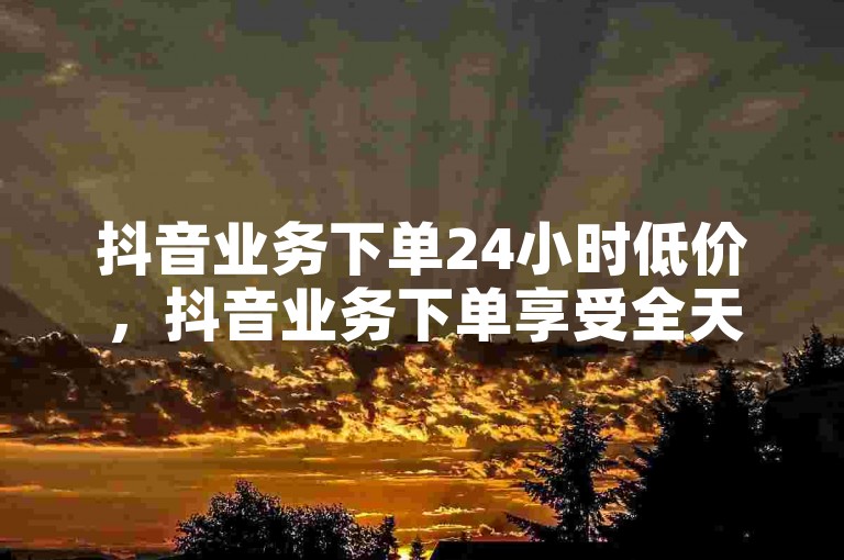 抖音业务下单24小时低价，抖音业务下单享受全天候的优惠价格，快速响应？