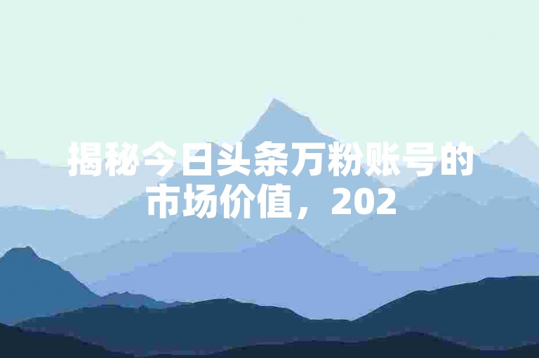 揭秘今日头条万粉账号的市场价值，2025年必备的知识！