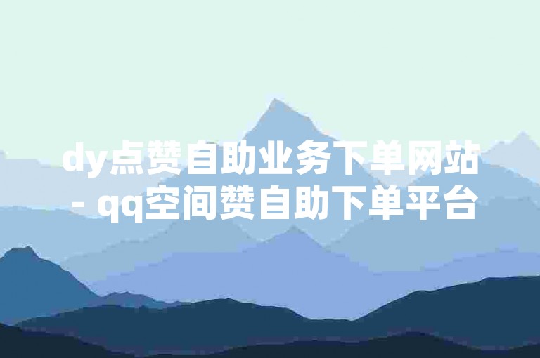 dy点赞自助业务下单网站 - qq空间赞自助下单平台全网最低