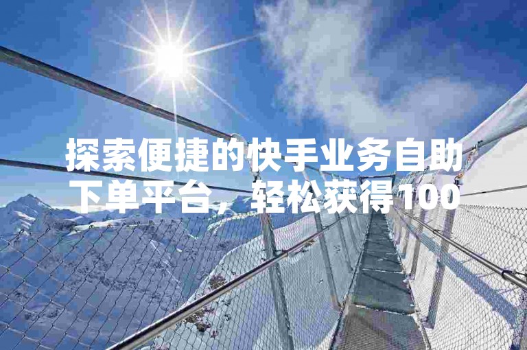 探索便捷的快手业务自助下单平台，轻松获得100个赞，让你的内容迅速走红！