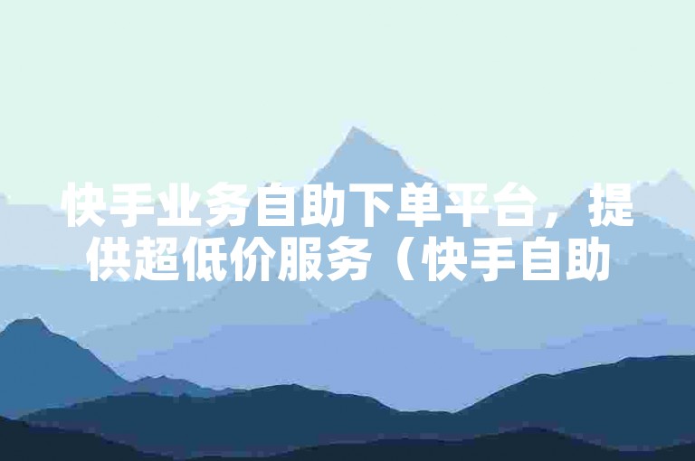 快手业务自助下单平台，提供超低价服务（快手自助广告平台，享受超值低价）