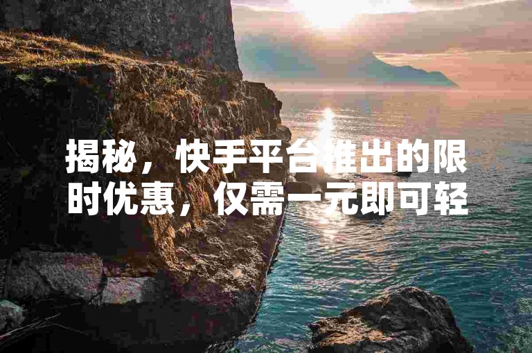 揭秘，快手平台推出的限时优惠，仅需一元即可轻松获取一百次点赞，让你的短视频瞬间人气爆棚！2024年必备技巧。