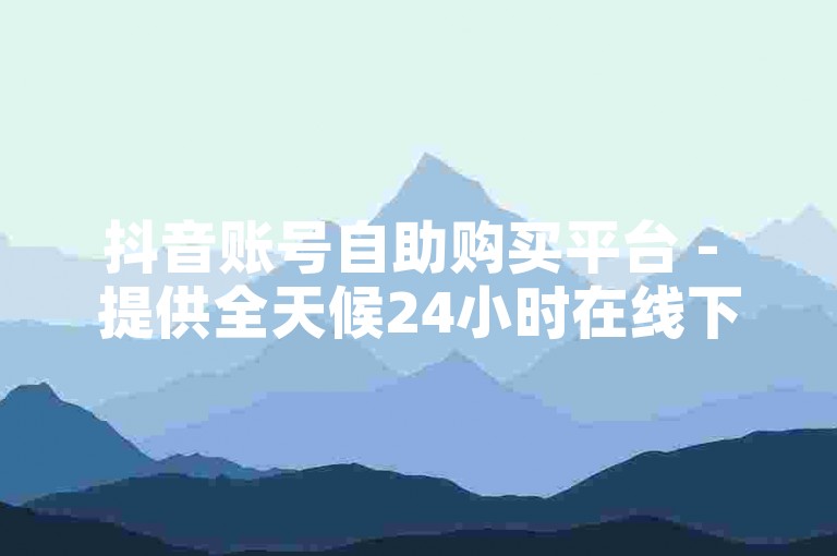 抖音账号自助购买平台 - 提供全天候24小时在线下单服务，享受免费优惠。