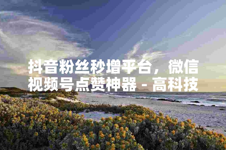 抖音粉丝秒增平台，微信视频号点赞神器 - 高科技自助服务网 - 领取抖音500播放的免费网站隆重登场！