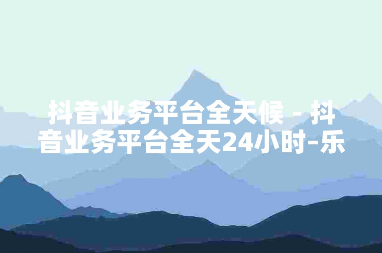 抖音业务平台全天候 - 抖音业务平台全天24小时–乐趣不断！！