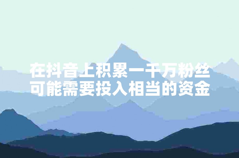 在抖音上积累一千万粉丝可能需要投入相当的资金用于内容创作、广告推广和互动活动等。
