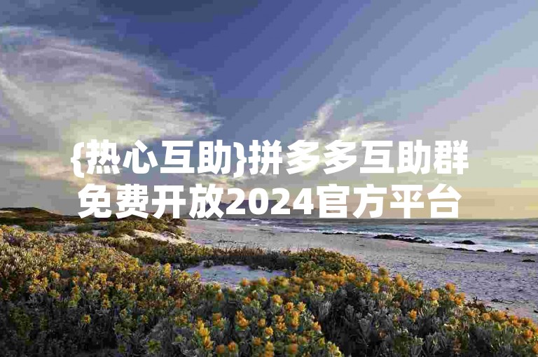 {热心互助}拼多多互助群免费开放2024官方平台