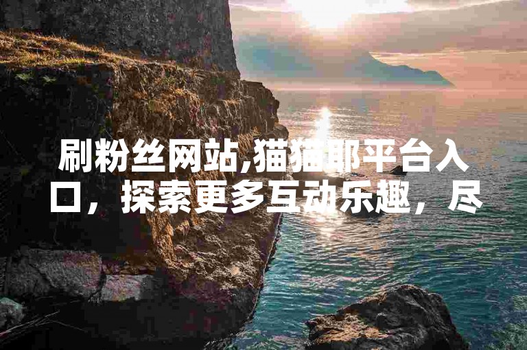 刷粉丝网站,猫猫耶平台入口，探索更多互动乐趣，尽在猫猫耶平台。