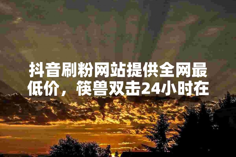抖音刷粉网站提供全网最低价，筷兽双击24小时在线服务震撼发布!