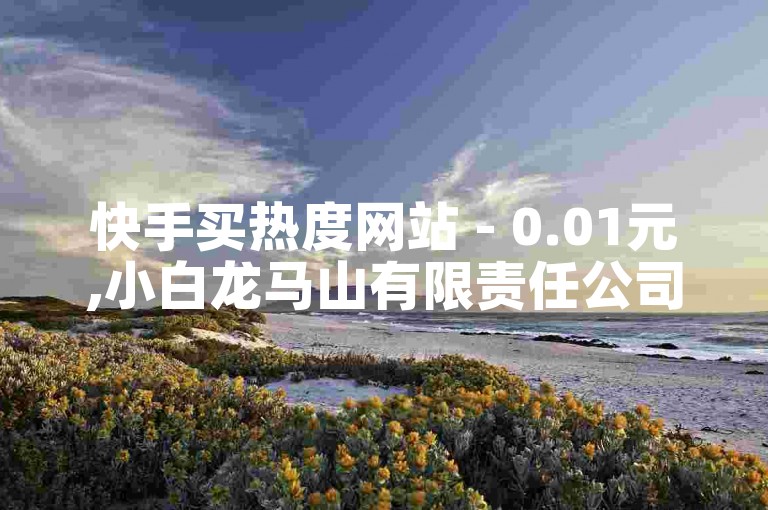 快手买热度网站 - 0.01元,小白龙马山有限责任公司 - 快手买热度网站 - 0.01元,小白龙马山有限责任公司