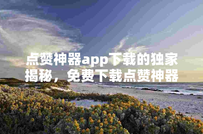 点赞神器app下载的独家揭秘，免费下载点赞神器应用，提升社交影响力！2025必学