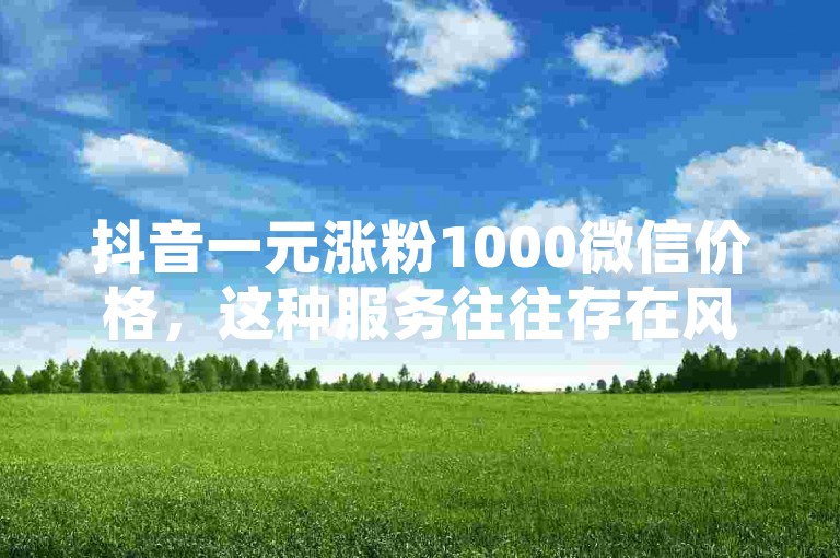 抖音一元涨粉1000微信价格，这种服务往往存在风险，可能会违反平台规定，导致账号被封禁或受到其他惩罚。