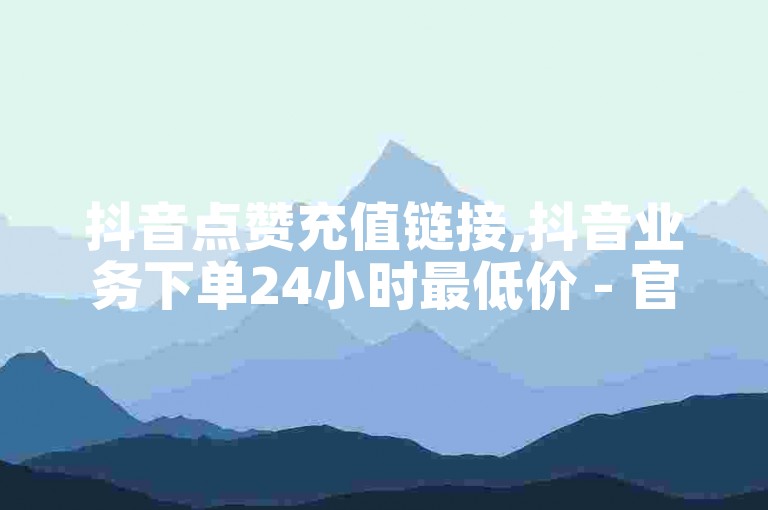 抖音点赞充值链接,抖音业务下单24小时最低价 - 官方抖音充值链接 - 抖音秒刷最低网站