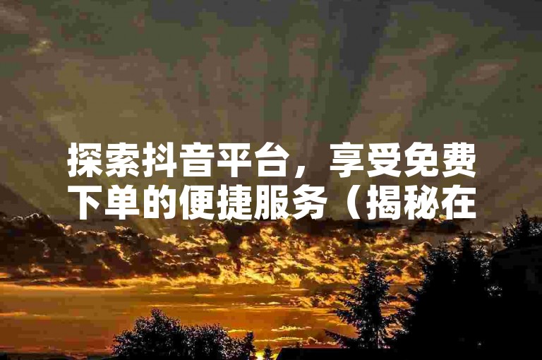 探索抖音平台，享受免费下单的便捷服务（揭秘在抖音上零成本下单的技巧）。