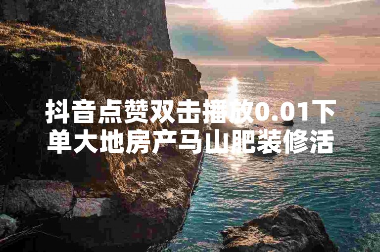 抖音点赞双击播放0.01下单大地房产马山肥装修活动的简单介绍，该活动旨在通过抖音平台推广马山肥地区的房产项目，提供便捷的线上下单服务，并承诺以0.01元的优惠价格吸引用户关注和参与。