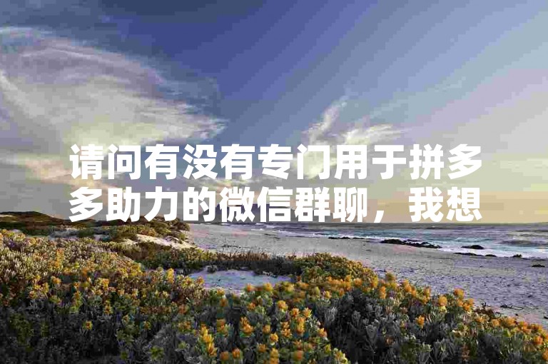 请问有没有专门用于拼多多助力的微信群聊，我想加入以便互相帮忙。