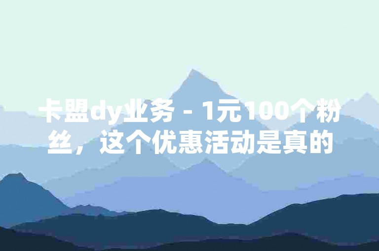 卡盟dy业务 - 1元100个粉丝，这个优惠活动是真的吗？