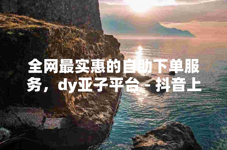 全网最实惠的自助下单服务，dy亚子平台 - 抖音上最具性价比的自助下单解决方案。