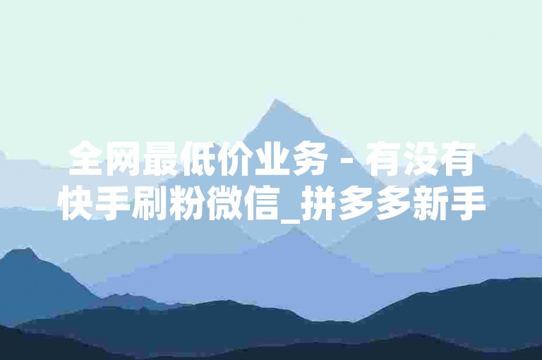 全网最低价业务 - 有没有快手刷粉微信_拼多多新手入门教程 抖音怎样快速吸粉。