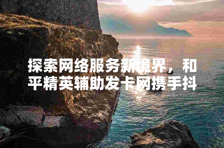探索网络服务新境界，和平精英辅助发卡网携手抖音点赞自助平台，提供全天候不间断服务，更有QQ24小时自助下单，全网最低价等您来体验。