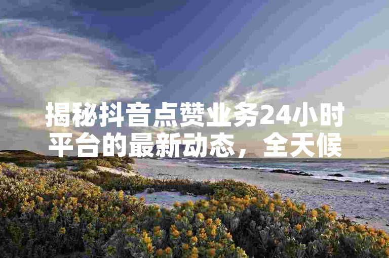 揭秘抖音点赞业务24小时平台的最新动态，全天候点赞服务，2024年必备技巧！