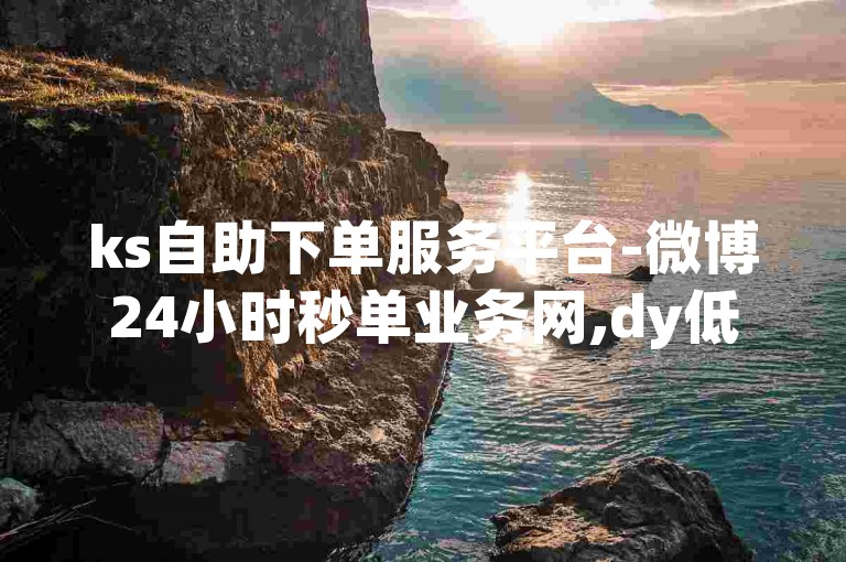 ks自助下单服务平台-微博24小时秒单业务网,dy低价下单平台秒到