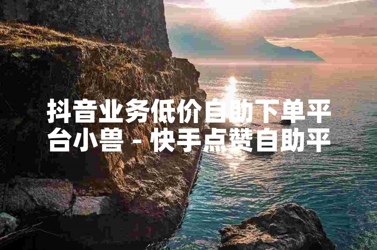 抖音业务低价自助下单平台小兽 - 快手点赞自助平台下单24小时