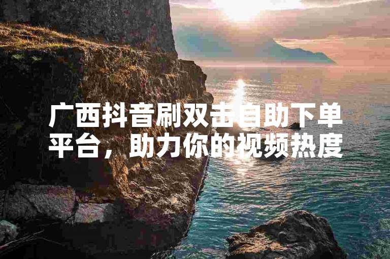 广西抖音刷双击自助下单平台，助力你的视频热度飙升。